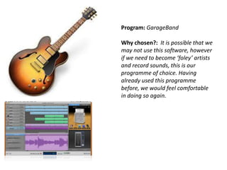 Program: GarageBand

Why chosen?: It is possible that we
may not use this software, however
if we need to become ‘foley’ artists
and record sounds, this is our
programme of choice. Having
already used this programme
before, we would feel comfortable
in doing so again.

 