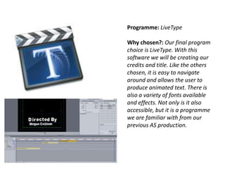 Programme: LiveType

Why chosen?: Our final program
choice is LiveType. With this
software we will be creating our
credits and title. Like the others
chosen, it is easy to navigate
around and allows the user to
produce animated text. There is
also a variety of fonts available
and effects. Not only is it also
accessible, but it is a programme
we are familiar with from our
previous AS production.

 