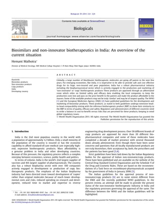 Biologicals 39 (2011) 321e324

Contents lists available at ScienceDirect

Biologicals
journal homepage: www.elsevier.com/locate/biologicals

Biosimilars and non-innovator biotherapeutics in India: An overview of the
current situation
Hemant Malhotra*
Division of Medical Oncology, SMS Medical College Hospital, C-70 Ram Marg Tilak Nagar, Jaipur 302004, India

a b s t r a c t
Keywords:
Biosimilar products
Non-innovator products
Copy products
India
Developing country

Globally, a large number of blockbuster biotherapeutic molecules are going off patent in the next few
years. For emerging economies, like India, it is imperative to be able to provide safe and cost effective
drugs for its huge, non-insured and poor population. India has a robust pharmaceutical industry
including the biopharmaceutical sector which is actively engaged in the production and marketing of
‘non-innovator’ or ‘copy’ biotherapeutic products These products are approved through an abbreviated
route which relies on limited safety and efﬁcacy data enabling the local companies to keep the
production costs low and pass on the price beneﬁt to the patient and make the product affordable to the
masses. Some of the available products may not be truly ‘similar’ and may be of suspect quality. The WHO
[1] and the European Medicines Agency (EMA) [2] have published guidelines for the development and
marketing of biosimilar products. These products, as stated in both guidelines undergo extensive headto-head comparability testing with the reference biotherapeutic product (RBP) to show their similarity to
the RBP in terms of quality, efﬁcacy and safety. Regulators and administrators of different countries need
to strike a balance in cost-to-beneﬁt versus risks that are perceived for these products, keeping in mind
global regulatory issues.
Ó World Health Organization 2011. All rights reserved. The World Health Organization has granted the
Publisher permission for the reproduction of this article.

1. Introduction
India is the 2nd most populous country in the world with
a population of approximately 1.2 billion. Only a small minority of
the population of the country is insured or has the economic
capability to afford standard-of-care medical care especially highend, expensive biotherapeutic products. Mass affordability is
a genuine problem in India and other developing countries.
Because of this pressure, the regulatory process reﬂects a complex
interplay between economics, science, public health and politics.
In terms of volume, India is the world’s 2nd largest supplier of
vaccines and 4th largest supplier of pharmaceuticals. The country
also has a robust biopharma sector with over 100 companies
actively engaged in development or production of copy biotherapeutic products. The emphasis of the Indian biopharma
industry had been directed more toward development of ‘copies’
rather than original molecules because of much lower developmental costs and risks, reduced spending on research and development, reduced time to market and expertise in reverse

* Tel.: þ91 141 262 0600/400 4547; fax: þ91 141 262 2899/510 5589.
E-mail address: drmalhotrahemant@gmail.com.

engineering drug development process. Over 50 different brands of
copy products are approved for more than 20 different biopharmaceutical companies and some of these molecules have
completed a decade of market presence with several thousand
doses already administered. Even though there have been some
concerns and questions that all locally manufactured products are
not truly biosimilars, their acceptance by, both, the prescribers and
the patients has been good [3,4].
Strict guidelines have been laid down by the Indian Regulatory
bodies for the approval of Indian non-innovator/copy products.
These have been published and are available on the website of the
Central Drug Standard Control Organization and the Schedule Y of
the Drug and Cosmetic Rules. These are based on the recommendations of a Task force on recombinant-pharmaceuticals accepted
by the government of India in January 2006 [5].
The Indian guidelines for the approval process of noninnovator/copy products [6] are to some extent different from
the EMA and the recently published WHO guidelines. In the
present review, an attempt will be made to provide the present
status of the non-innovator biotherapeutic industry in India and
the regulatory processes governing the approval of the same. The
difference between the WHO and the Indian guidelines will be
highlighted.

1045-1056/$36.00 Ó World Health Organization 2011. All rights reserved. The World Health Organization has granted the Publisher permission for the reproduction of this article.
doi:10.1016/j.biologicals.2011.06.018

 
