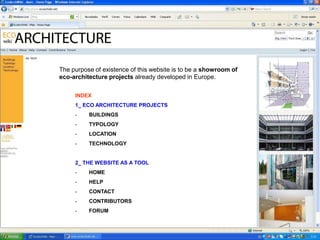 The purpose of existence of this website is to be a showroom of
eco-architecture projects already developed in Europe.

     INDEX
     1_ ECO ARCHITECTURE PROJECTS
     -    BUILDINGS
     -    TYPOLOGY
     -    LOCATION
     -    TECHNOLOGY


     2_ THE WEBSITE AS A TOOL
     -    HOME
     -    HELP
     -    CONTACT
     -    CONTRIBUTORS
     -    FORUM
 