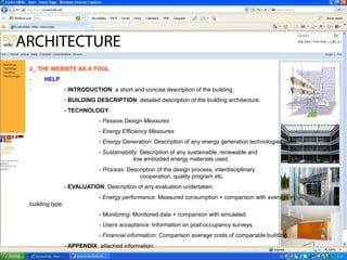 2_ THE WEBSITE AS A TOOL
-     HELP
-                - INTRODUCTION: a short and concise description of the building.
                 - BUILDING DESCRIPTION: detailed description of the building architecture.
                 - TECHNOLOGY:
                              - Passive Design Measures
                              - Energy Efficiency Measures
                              - Energy Generation: Description of any energy generation technologies used.
                              - Sustainability: Description of any sustainable, renewable and
                                             low embodied energy materials used.
                              - Process: Description of the design process, interdisciplinary
                                             cooperation, quality program etc.
                 - EVALUATION: Description of any evaluation undertaken.
                              - Energy performance: Measured consumption + comparison with average in
building type.
                              - Monitoring: Monitored data + comparison with simulated.
                              - Users acceptance: Information on post-occupancy surveys.
                              - Financial information: Comparison average costs of comparable building.
                 - APPENDIX: attached information.
 