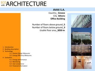 AVAX S.A.
                                                          Country_ Greece
                                                               City Athens
                                                            Office Building

                                           Number of floors above ground_5
                                           Number of floors below ground_3
                                                Usable floor area_3050 m  2




1. Introduction
2. Building description
3. Technology
          3.1 Passive Design Measures
          3.2 Energy Efficiency Measures
4. Evaluation
          4.1 Energy performance
          4.2 Monitoring
          4.3 User acceptance
          4.4 Financial information
 