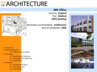 BRE Office
                                                    Country_ England
                                                       City_ Watford
                                                      Office Building

                                Secondary use of building_ Conferences
                                              Year of completion_1996




1. Introduction
2. Building description
          2.1 Outdoor indoor climate
3. Technology
          3.1 Passive Design Measures
          3.2 Energy Efficiency Measures
          3.3 Sustainability
4. Evaluation
          4.1 Energy performance
          4.2 User acceptance
          4.3 Financial data
 