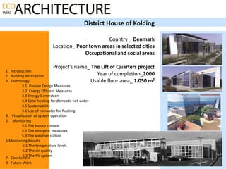 District House of Kolding

                                                   Country _ Denmark
                            Location_ Poor town areas in selected cities
                                         Occupational and social areas

                            Project’s name_ The Lift of Quarters project
1. Introduction
2. Building description                       Year of completion_2000
3. Technology                              Usable floor area_ 1.050 m2
          3.1 Passive Design Measures
          3.2 Energy Efficient Measures
          3.3 Energy Generation
          3.4 Solar heating for domestic hot water
          3.5 Sustainability
          3.6 Use of rainwater for flushing
4. Visualisation of system operation
5. Monitoring
          5.1 The indoor climate
          5.2 The energetic measures
          5.3 The weather station
6.Monitoring Results
          6.1 The temperature levels
          6.2 The air quality
          6.3 The PV system
7. Conclusions
8. Future Work
 