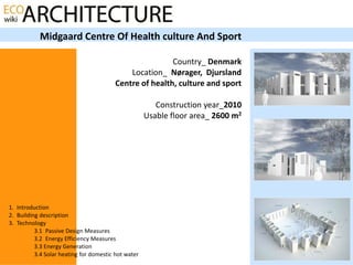 Midgaard Centre Of Health culture And Sport

                                                         Country_ Denmark
                                             Location_ Nørager, Djursland
                                         Centre of health, culture and sport

                                                        Construction year_2010
                                                     Usable floor area_ 2600 m2




1. Introduction
2. Building description
3. Technology
          3.1 Passive Design Measures
          3.2 Energy Efficiency Measures
          3.3 Energy Generation
          3.4 Solar heating for domestic hot water
 
