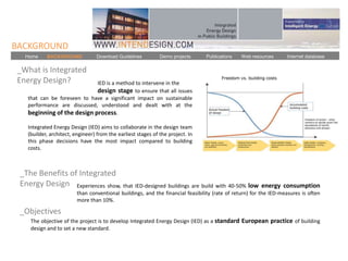 BACKGROUND
  Home     BACKGROUND            Download Guidelines          Demo projects     Publications   Web resources       Internet database

_What is Integrated
Energy Design?               IED is a method to intervene in the
                             design stage to ensure that all issues
   that can be foreseen to have a significant impact on sustainable
   performance are discussed, understood and dealt with at the
   beginning of the design process.

   Integrated Energy Design (IED) aims to collaborate in the design team
   (builder, architect, engineer) from the earliest stages of the project. In
   this phase decisions have the most impact compared to building
   costs.



 _The Benefits of Integrated
 Energy Design Experiences show, that IED-designed buildings are build with 40-50% low                  energy consumption
                         than conventional buildings, and the financial feasibility (rate of return) for the IED-measures is often
                         more than 10%.

 _Objectives
    The objective of the project is to develop Integrated Energy Design (IED) as a standard European practice of building
    design and to set a new standard.
 