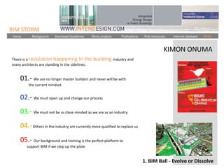 BIM STORM
 Home      Background    Download Guidelines   Demo projects    Publications   Web resources   Internet database   NEWS



                                                                                           KIMON ONUMA
There is a revolution happening in the           building industry and
many architects are standing in the sidelines.


    01.- We are no longer master builders and never will be with
         the current mindset


    02.- We must open up and change our process
    03.- We must not be as close minded as we are as an industry
    04.- Others in the industry are currently more qualified to replace us
    05.- Our background and training is the perfect platform to
        support BIM if we step up the plate.


                                                                               1. BIM Ball - Evolve or Dissolve
 