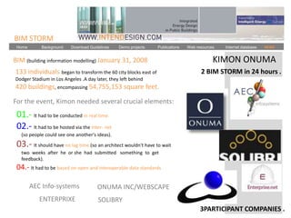 BIM STORM
 Home       Background    Download Guidelines   Demo projects   Publications   Web resources   Internet database   NEWS


BIM (building information modelling) January 31, 2008                                      KIMON ONUMA
133 individuals began to transform the 60 city blocks east of                        2 BIM STORM in 24 hours .
Dodger Stadium in Los Angeles .A day later, they left behind
420 buildings, encompassing 54,755,153 square feet.

For the event, Kimon needed several crucial elements:
 01.- It had to be conducted in real time.
 02.- It had to be hosted via the Inter- net
   (so people could see one another's ideas).

 03.- It should have no lag time (so an architect wouldn't have to wait
   two weeks after he or she had submitted something to get
   feedback).
 04.- It had to be based on open and interoperable data standards

        AEC Info-systems               ONUMA INC/WEBSCAPE
           ENTERPRIXE                  SOLIBRY
                                                                                     3PARTICIPANT COMPANIES .
 