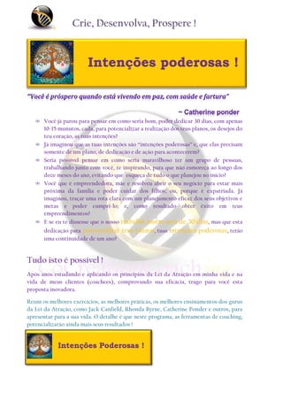 Crie, Desenvolva, Prospere !


                        Intenções poderosas !



   ∞ Você já parou para pensar em como seria bom, poder dedicar 30 dias, com apenas
     10-15 munutos, cada, para potencializar a realização dos teus planos, os desejos do
     teu coração, as tuas intenções?
   ∞ Já imaginou que as tuas intenções são “intenções poderosas” e, que elas precisam
     somente de um plano, de dedicação e de ação para acontecerem?
   ∞ Seria possível pensar em como seria maravilhoso ter um grupo de pessoas,
     trabalhando junto com você, te inspirando, para que não esmoreça ao longo dos
     doze meses do ano, evitando que esqueça de tudo o que planejou no início?
   ∞ Você que é empreendedora, mãe e resolveu abrir o seu negócio para estar mais
     próxima da família e poder cuidar dos filhos; ou, porque é expatriada. Já
     imaginou, traçar uma rota clara com um planejamento eficaz dos seus objetivos e
     metas e poder cumpri-lo; e, como resultado obter êxito em teus
     empreendimentos?
   ∞ E se eu te dissesse que o nosso trabalho juntas será de 30 dias, mas que esta
      dedicação para potencializar teus planos, tuas intenções poderosas, terão
      uma continuidade de um ano?


Tudo isto é possível !
Após anos estudando e aplicando os princípios da Lei da Atração em minha vida e na
vida de meus clientes (coachees), comprovando sua eficácia, trago para você esta
proposta inovadora.

Reuní os melhores exercícios, as melhores práticas, os melhores ensinamentos dos gurus
da Lei da Atração, como Jack Canfield, Rhonda Byrne, Catherine Ponder e outros, para
apresentar para a sua vida. O detalhe é que neste programa, as ferramentas de coaching,
potencializarão ainda mais seus resultados !


            Intenções Poderosas !
 