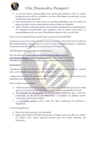 Crie, Desenvolva, Prospere !
   4. A cada dia haverá interatividade neste painel para falarmos sobre as tarefas
      designadas para cada dia: resultados, sucessos, dificuldades encontradas, as suas
      experiências com cada tarefa.
   5. Cada participante terá uma sessão de coaching individual, antes de entrar no
      grupo, para que eu tome conhecimento sobre os objetivos desejados.
   6. Após os 30 dias, cada participante terá no painel, mensagens de acompanhamento
      de resultados, interatividade, para sabermos como os planos estão indo e o
      compartilhamento de sucessos e dificuldades, durante todo o ano de 2013.

O que você está esperando para mudar agora o que precisa ser mudado?!

Garanta já o seu acesso ! Limite de 20 participantes somente. Inicio dia 5 de novembro de
2012. Imediatamente após garantir seu acesso, receba as primeiras tarefas e a marcação
da primeira sessão de coaching, via email. Sessão de 30 minutos.

ENTÃO? Quais são as suas Intenções Poderosas ?!

Envie já email para coachrejanesantos@cocreationcoaching.com.br ou
cocreationcoaching@cocreationcoaching.com.br , com o título INTENÇÕES
PODEROSAS e receba maiores informações e esclarecimentos de dúvidas.

Investimento

-Pagamento até dia 2 de novembro - R$250,00 (duzentos e cinquenta Reais) – parcela
única, sem nenhuma taxa a mais por todo o ano de 2013.

- Pagamento até o dia 5 de novembro – R$ 300,00 (trezentos Reais) – parcela única, sem
nenhuma taxa a mais por todo o ano de 2013.

Nestes valores estão incluídos:

   1. 1 (uma) sessão prévia de coaching, com duração de 30 minutos para que eu saiba
      quais são as suas Intenções de Poder e “o que” vem te atrapalhando até então.
   2. 28 Atividades de Alavancagem, das tuas Intenções Poderosas, uma a cada dia,
      começando no dia 05 de novembro/2012. – O painel e as demais sessões
      começarão no dia 5 de novembro.
   3. + 2 atividades prévias, uma a cada dia, após confirmação de inscrição e
      pagamento.

Formas de pagamento:

   1. Direto em conta corrente a ser informada.
   2. Opção pelo PAGUE SEGURO em parcelas a desejar, através de diversos cartões
      de crédito E/OU boleto bancário enviado para seu email, conforme sua
      solicitação.
 