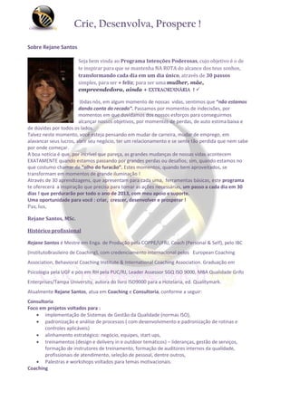 Crie, Desenvolva, Prospere !

Sobre Rejane Santos

                       Seja bem vinda ao Programa Intenções Poderosas, cujo objetivo é o de
                       te inspirar para que se mantenha NA ROTA do alcance dos teus sonhos,
                       transformando cada dia em um dia único, através de 30 passos
                       simples, para ser + feliz; para ser uma mulher, mãe,
                       empreendedora, ainda + EXTRAORDINÁRIA ! 

                        Todas nós, em algum momento de nossas vidas, sentimos que “não estamos
                        dando conta do recado”. Passamos por momentos de indecisões, por
                        momentos em que duvidamos dos nossos esforços para conseguirmos
                        alcançar nossos objetivos, por momentos de perdas, de auto estima baixa e
de dúvidas por todos os lados.
Talvez neste momento, você esteja pensando em mudar de carreira, mudar de emprego, em
alavancar seus lucros, abrir seu negócio, ter um relacionamento e se sente tão perdida que nem sabe
por onde começar.
A boa notícia é que, por incrível que pareça, as grandes mudanças de nossas vidas acontecem
EXATAMENTE quando estamos passando por grandes perdas ou desafios; sim, quando estamos no
que costumo chamar de “olho do furacão”. Estes momentos, quando bem aproveitados, se
transformam em momentos de grande iluminação !
Através de 30 aprendizagens, que apresentam para cada uma, ferramentas básicas, este programa
te oferecerá a inspiração que precisa para tomar as ações necessárias, um passo a cada dia em 30
dias ! que perdurarão por todo o ano de 2013, com meu apoio e suporte.
Uma oportunidade para você : criar, crescer, desenvolver e prosperar !
Pax, lux,

Rejane Santos, MSc.

Histórico profissional

Rejane Santos é Mestre em Enga. de Produção pela COPPE/UFRJ, Coach (Personal & Self), pelo IBC
(InstitutoBrasileiro de Coaching), com credenciamento internacional pelos European Coaching
Association, Behavioral Coaching Institute & International Coaching Association. Graduação em
Psicologia pela UGF e pós em RH pela PUC/RJ, Leader Assessor SGQ ISO 9000, MBA Qualidade Grifo
Enterprises/Tampa University, autora do livro ISO9000 para a Hotelaria, ed. Qualitymark.
Atualmente Rejane Santos, atua em Coaching e Consultoria, conforme a seguir:
Consultoria
Foco em projetos voltados para :
    implementação de Sistemas de Gestão da Qualidade (normas ISO),
    padronização e análise de processos ( com desenvolvimento e padronização de rotinas e
       controles aplicáveis)
    alinhamento estratégico: negócio, equipes, start ups,
    treinamentos (design e delivery in e outdoor temáticos) – lideranças, gestão de serviços,
       formação de instrutores de treinamento, formação de auditores internos da qualidade,
       profissionais de atendimento, seleção de pessoal, dentre outros,
    Palestras e workshops voltados para temas motivacionais.
Coaching
 