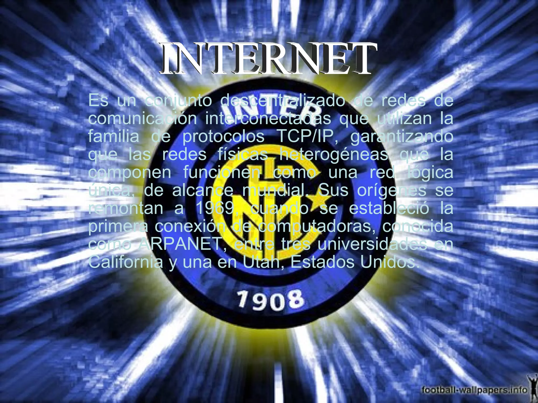 Es un conjunto descentralizado de redes de comunicación interconectadas que utilizan la familia de protocolos TCP/IP, garantizando que las redes físicas heterogéneas que la componen funcionen como una red lógica única, de alcance mundial. Sus orígenes se remontan a 1969, cuando se estableció la primera conexión de computadoras, conocida como ARPANET, entre tres universidades en California y una en Utah, Estados Unidos.  INTERNET 