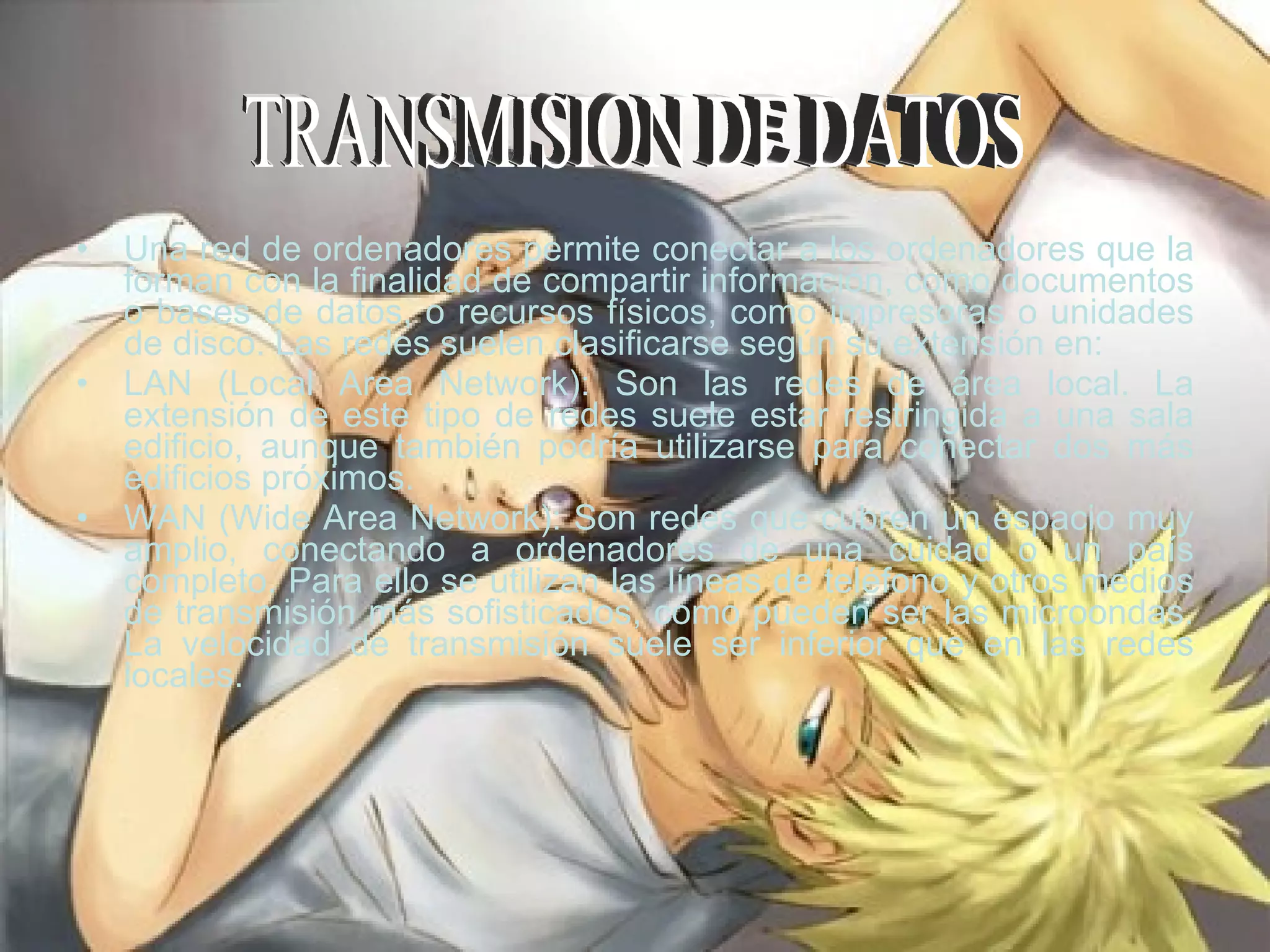 Una red de ordenadores permite conectar a los ordenadores que la forman con la finalidad de compartir información, como documentos o bases de datos, o recursos físicos, como impresoras o unidades de disco. Las redes suelen clasificarse según su extensión en:  LAN (Local Area Network): Son las redes de área local. La extensión de este tipo de redes suele estar restringida a una sala edificio, aunque también podría utilizarse para conectar dos más edificios próximos.  WAN (Wide Area Network): Son redes que cubren un espacio muy amplio, conectando a ordenadores de una cuidad o un país completo. Para ello se utilizan las líneas de teléfono y otros medios de transmisión más sofisticados, como pueden ser las microondas. La velocidad de transmisión suele ser inferior que en las redes locales.  TRANSMISION DE DATOS  