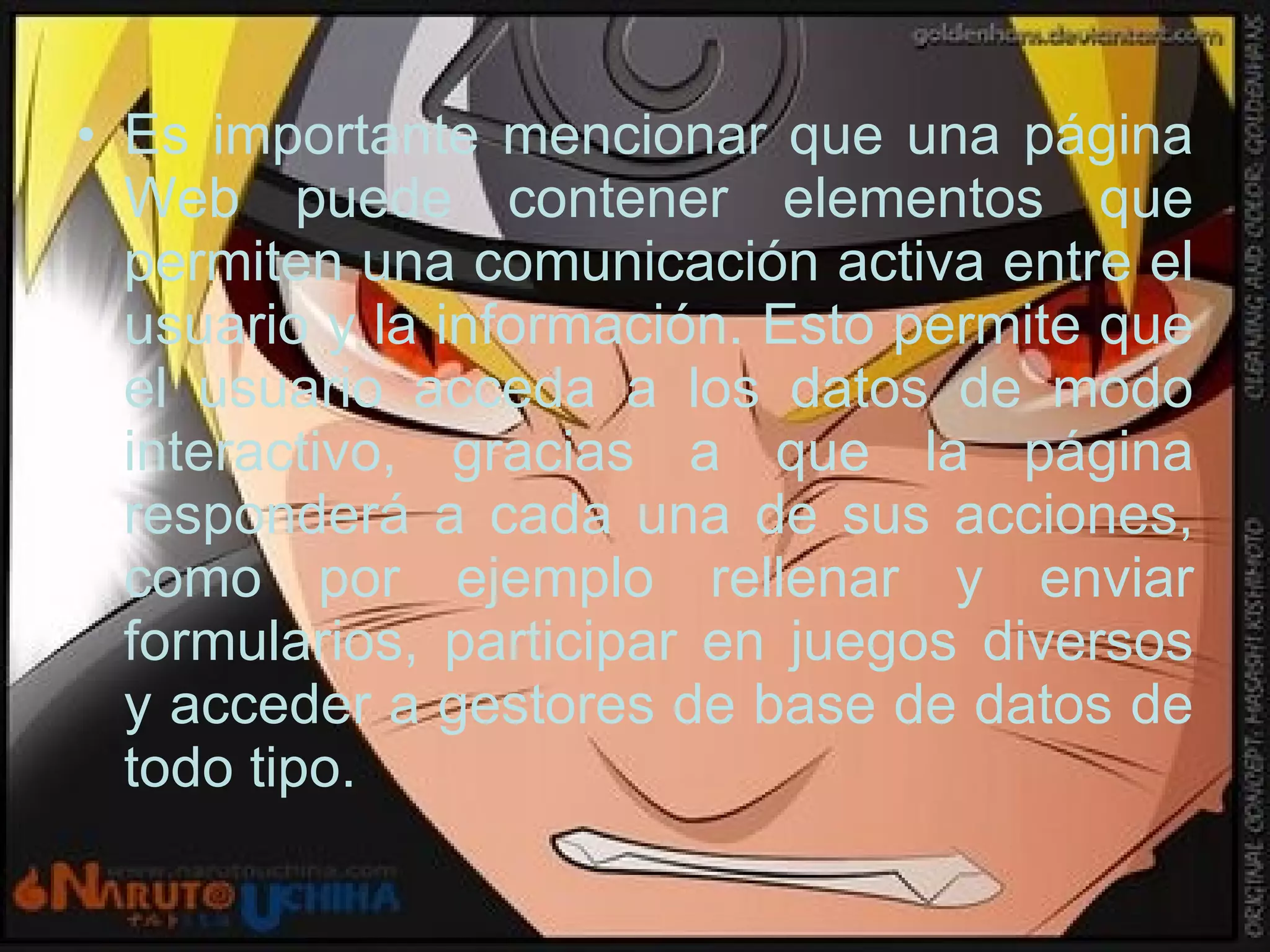 Es importante mencionar que una página Web puede contener elementos que permiten una comunicación activa entre el usuario y la información. Esto permite que el usuario acceda a los datos de modo interactivo, gracias a que la página responderá a cada una de sus acciones, como por ejemplo rellenar y enviar formularios, participar en juegos diversos y acceder a gestores de base de datos de todo tipo.  