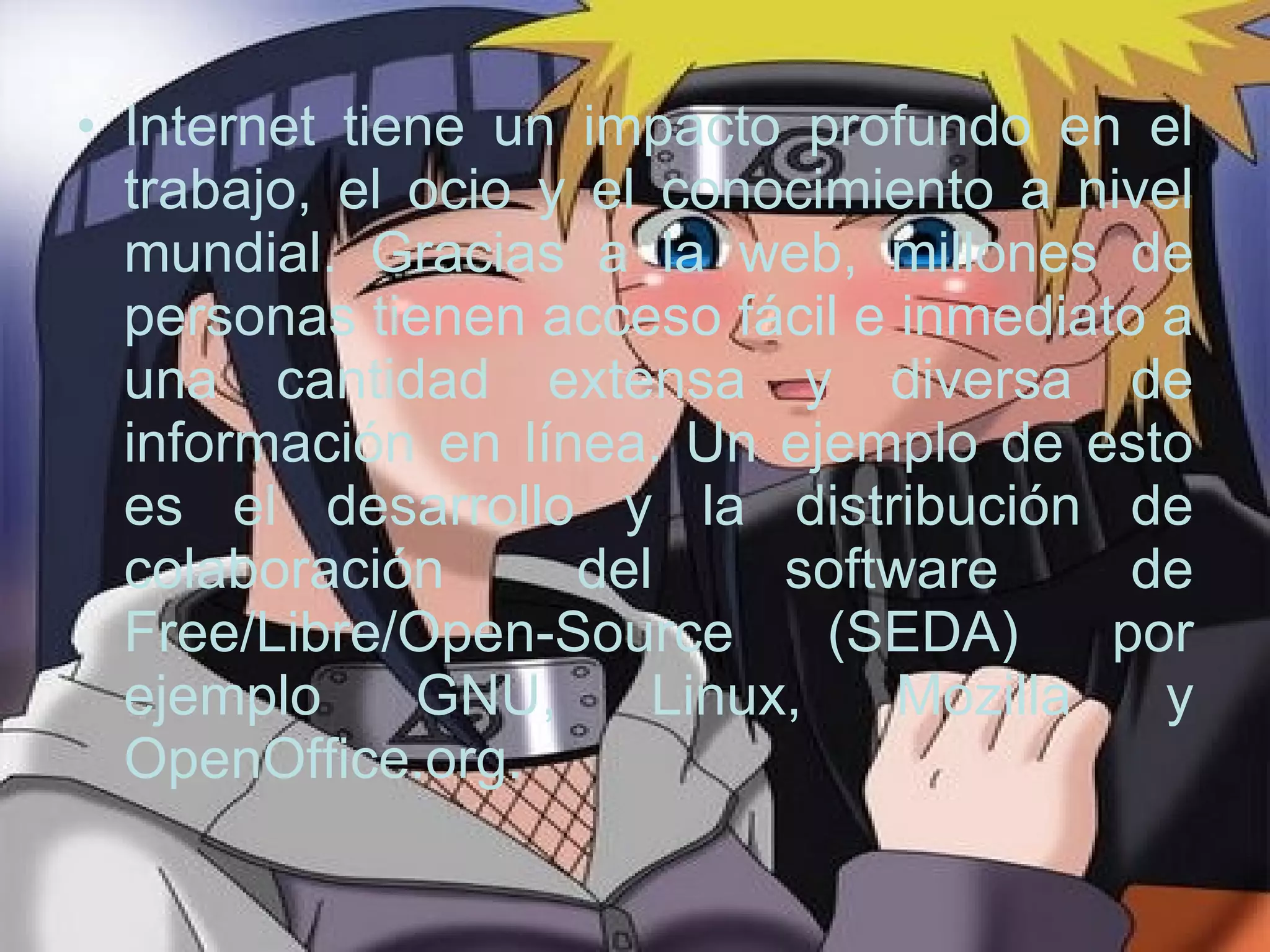 Internet tiene un impacto profundo en el trabajo, el ocio y el conocimiento a nivel mundial. Gracias a la web, millones de personas tienen acceso fácil e inmediato a una cantidad extensa y diversa de información en línea. Un ejemplo de esto es el desarrollo y la distribución de colaboración del software de Free/Libre/Open-Source (SEDA) por ejemplo GNU, Linux, Mozilla y OpenOffice.org.  