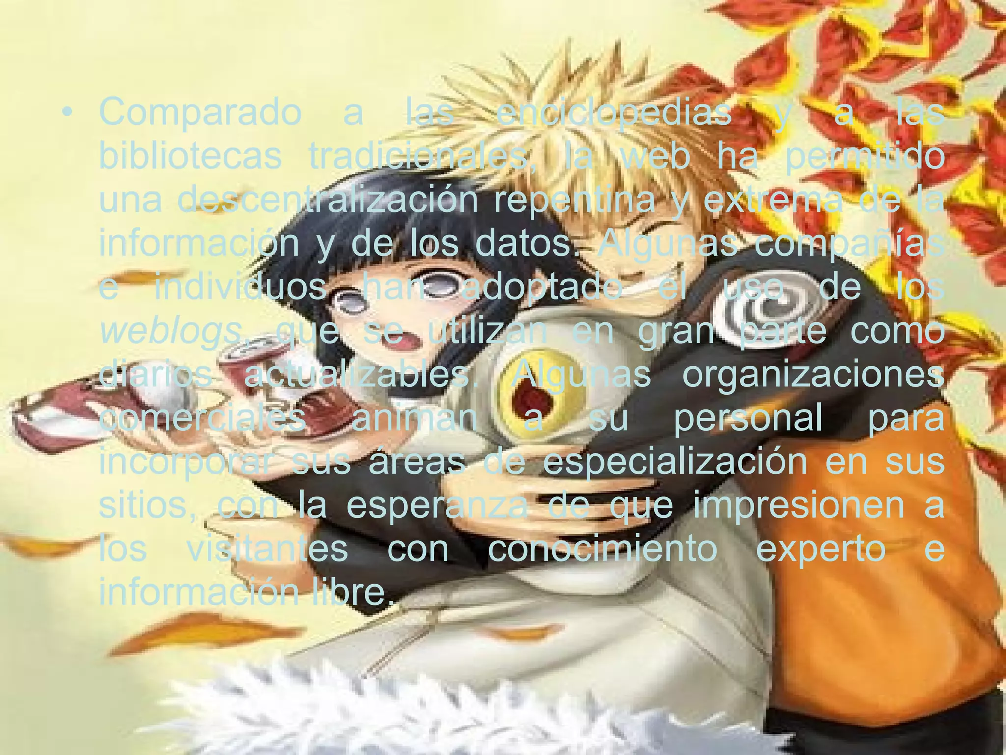 Comparado a las enciclopedias y a las bibliotecas tradicionales, la web ha permitido una descentralización repentina y extrema de la información y de los datos. Algunas compañías e individuos han adoptado el uso de los  weblogs , que se utilizan en gran parte como diarios actualizables. Algunas organizaciones comerciales animan a su personal para incorporar sus áreas de especialización en sus sitios, con la esperanza de que impresionen a los visitantes con conocimiento experto e información libre.  