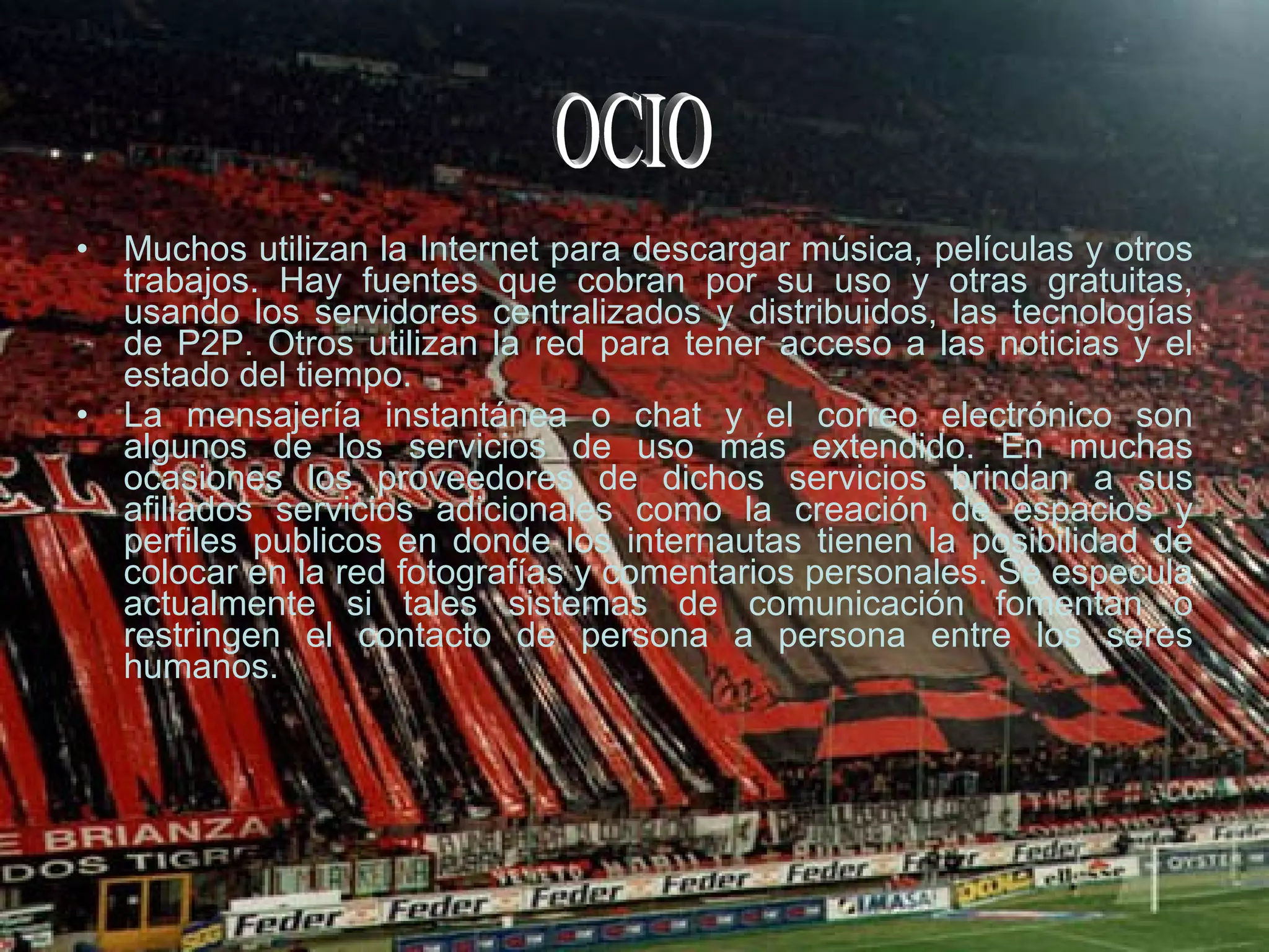Muchos utilizan la Internet para descargar música, películas y otros trabajos. Hay fuentes que cobran por su uso y otras gratuitas, usando los servidores centralizados y distribuidos, las tecnologías de P2P. Otros utilizan la red para tener acceso a las noticias y el estado del tiempo. La mensajería instantánea o chat y el correo electrónico son algunos de los servicios de uso más extendido. En muchas ocasiones los proveedores de dichos servicios brindan a sus afiliados servicios adicionales como la creación de espacios y perfiles publicos en donde los internautas tienen la posibilidad de colocar en la red fotografías y comentarios personales. Se especula actualmente si tales sistemas de comunicación fomentan o restringen el contacto de persona a persona entre los seres humanos. OCIO 