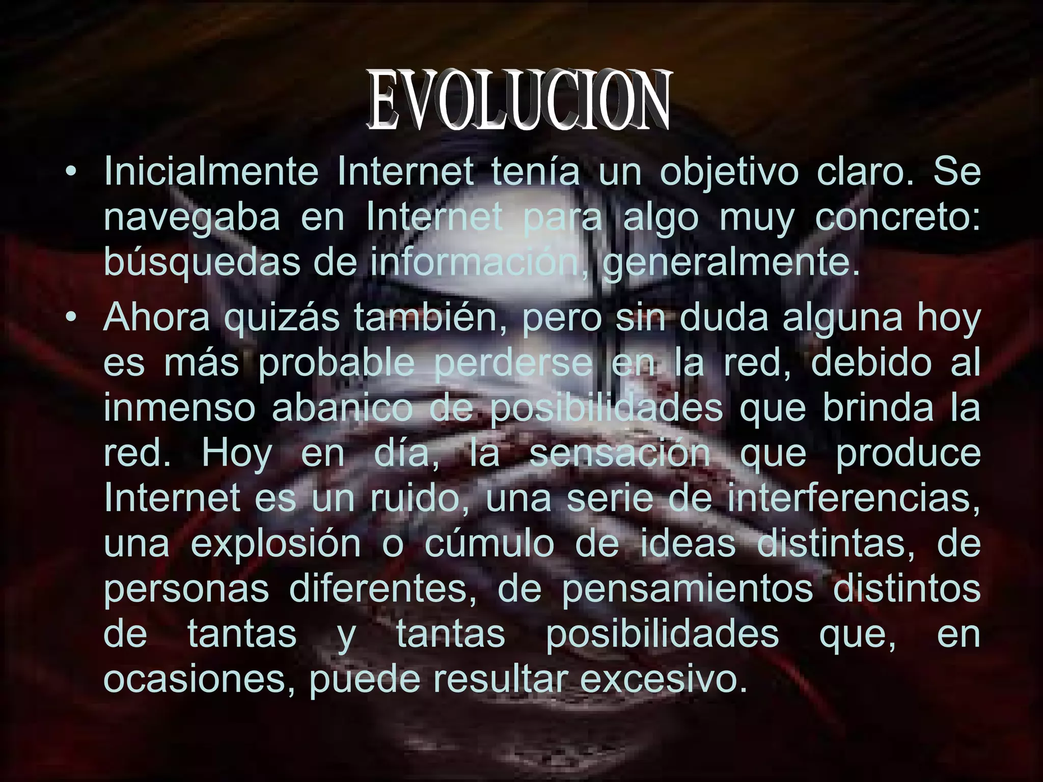 Inicialmente Internet tenía un objetivo claro. Se navegaba en Internet para algo muy concreto: búsquedas de información, generalmente. Ahora quizás también, pero sin duda alguna hoy es más probable perderse en la red, debido al inmenso abanico de posibilidades que brinda la red. Hoy en día, la sensación que produce Internet es un ruido, una serie de interferencias, una explosión o cúmulo de ideas distintas, de personas diferentes, de pensamientos distintos de tantas y tantas posibilidades que, en ocasiones, puede resultar excesivo. EVOLUCION 