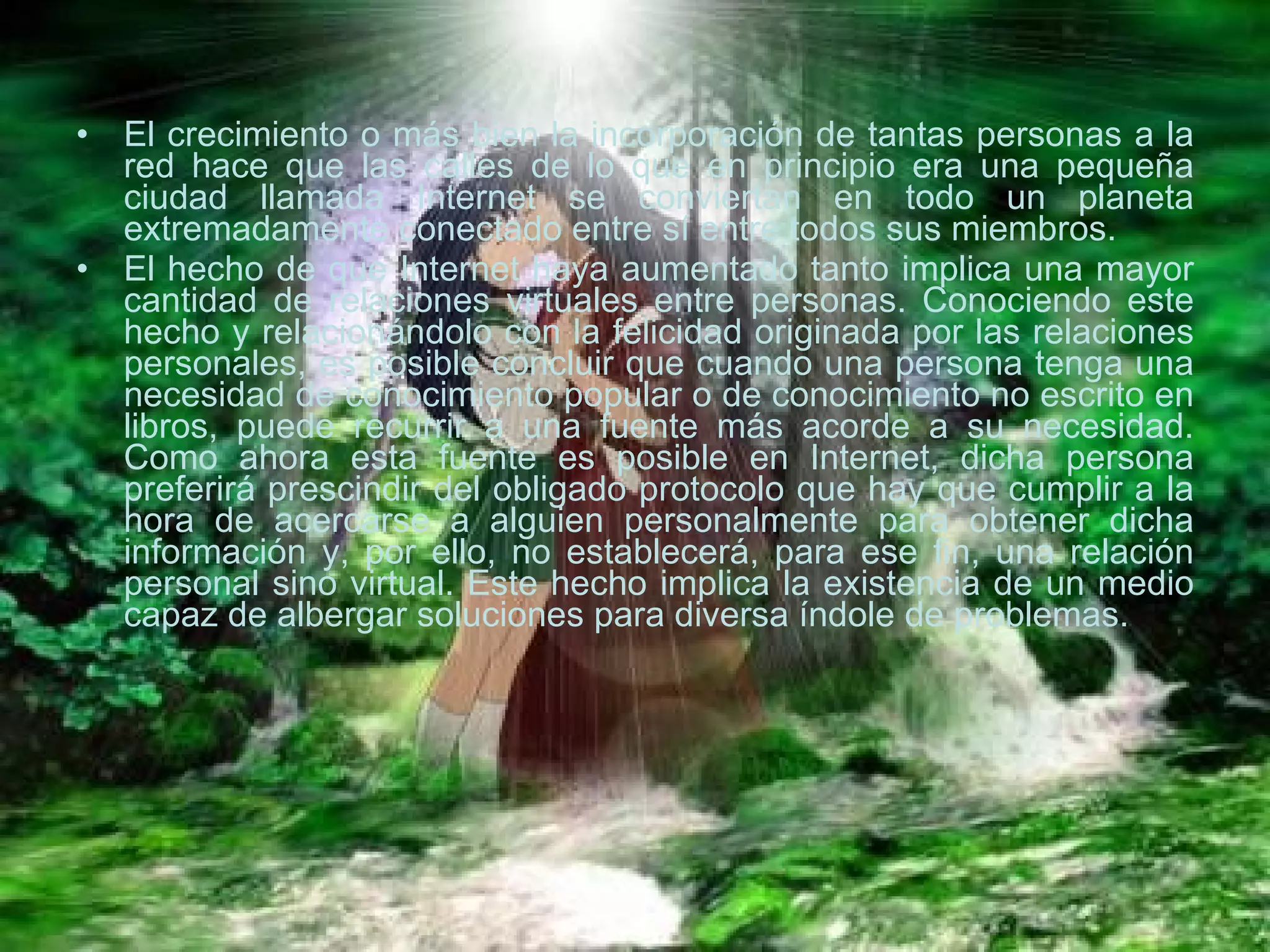 El crecimiento o más bien la incorporación de tantas personas a la red hace que las calles de lo que en principio era una pequeña ciudad llamada Internet se conviertan en todo un planeta extremadamente conectado entre sí entre todos sus miembros. El hecho de que Internet haya aumentado tanto implica una mayor cantidad de relaciones virtuales entre personas. Conociendo este hecho y relacionándolo con la felicidad originada por las relaciones personales, es posible concluir que cuando una persona tenga una necesidad de conocimiento popular o de conocimiento no escrito en libros, puede recurrir a una fuente más acorde a su necesidad. Como ahora esta fuente es posible en Internet, dicha persona preferirá prescindir del obligado protocolo que hay que cumplir a la hora de acercarse a alguien personalmente para obtener dicha información y, por ello, no establecerá, para ese fin, una relación personal sino virtual. Este hecho implica la existencia de un medio capaz de albergar soluciones para diversa índole de problemas. 
