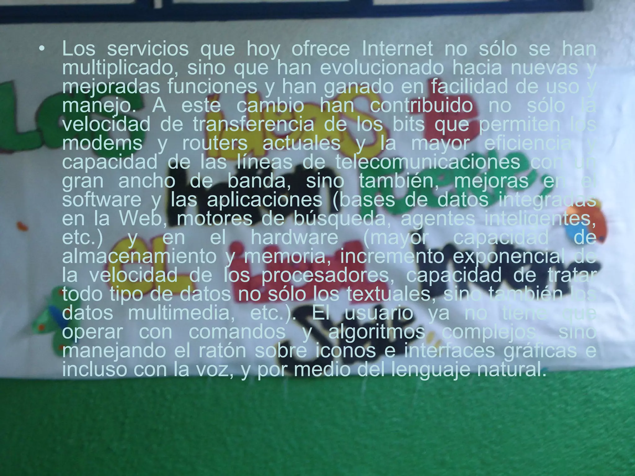 Los servicios que hoy ofrece Internet no sólo se han multiplicado, sino que han evolucionado hacia nuevas y mejoradas funciones y han ganado en facilidad de uso y manejo. A este cambio han contribuido no sólo la velocidad de transferencia de los bits que permiten los modems y routers actuales y la mayor eficiencia y capacidad de las líneas de telecomunicaciones con un gran ancho de banda, sino también, mejoras en el software y las aplicaciones (bases de datos integradas en la Web, motores de búsqueda, agentes inteligentes, etc.) y en el hardware (mayor capacidad de almacenamiento y memoria, incremento exponencial de la velocidad de los procesadores, capacidad de tratar todo tipo de datos no sólo los textuales, sino también los datos multimedia, etc.). El usuario ya no tiene que operar con comandos y algoritmos complejos, sino manejando el ratón sobre iconos e interfaces gráficas e incluso con la voz, y por medio del lenguaje natural.  