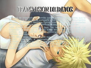 Una red de ordenadores permite conectar a los ordenadores que la forman con la finalidad de compartir información, como documentos o bases de datos, o recursos físicos, como impresoras o unidades de disco. Las redes suelen clasificarse según su extensión en:  LAN (Local Area Network): Son las redes de área local. La extensión de este tipo de redes suele estar restringida a una sala edificio, aunque también podría utilizarse para conectar dos más edificios próximos.  WAN (Wide Area Network): Son redes que cubren un espacio muy amplio, conectando a ordenadores de una cuidad o un país completo. Para ello se utilizan las líneas de teléfono y otros medios de transmisión más sofisticados, como pueden ser las microondas. La velocidad de transmisión suele ser inferior que en las redes locales.  TRANSMISION DE DATOS  