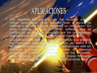 Son aquellas aplicaciones que los usuarios pueden utilizar accediendo a un servidor web a través de Internet o de una intranet mediante un navegador. En otras palabras, es una aplicación software que se codifica en un lenguaje soportado por los navegadores web en la que se confía la ejecución al navegador. Las aplicaciones web son populares debido a lo práctico del navegador web como cliente ligero, así como a la facilidad para actualizar y mantener aplicaciones web sin distribuir e instalar software a miles de usuarios potenciales. Existen aplicaciones como los webmails, wikis, weblogs, tiendas en línea y la propia Wikipedia que son ejemplos bien conocidos de aplicaciones web. APLICACIONES 