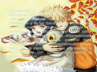 Comparado a las enciclopedias y a las bibliotecas tradicionales, la web ha permitido una descentralización repentina y extrema de la información y de los datos. Algunas compañías e individuos han adoptado el uso de los  weblogs , que se utilizan en gran parte como diarios actualizables. Algunas organizaciones comerciales animan a su personal para incorporar sus áreas de especialización en sus sitios, con la esperanza de que impresionen a los visitantes con conocimiento experto e información libre.  