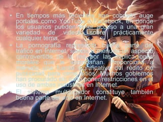 En tiempos más recientes han cobrado auge portales como YouTube o Facebook, en donde los usuarios pueden tener acceso a una gran variedad de videos sobre prácticamente cualquier tema. La pornografía representa buena parte del tráfico en Internet, siendo a menudo un aspecto controvertido de la red por las implicaciones morales que le acompañan. Proporciona a menudo una fuente significativa del rédito de publicidad para otros sitios. Muchos gobiernos han procurado sin éxito poner restricciones en el uso de ambas industrias en Internet. El sistema multijugador constituye también buena parte del ocio en Internet. 