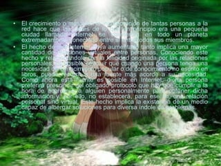 El crecimiento o más bien la incorporación de tantas personas a la red hace que las calles de lo que en principio era una pequeña ciudad llamada Internet se conviertan en todo un planeta extremadamente conectado entre sí entre todos sus miembros. El hecho de que Internet haya aumentado tanto implica una mayor cantidad de relaciones virtuales entre personas. Conociendo este hecho y relacionándolo con la felicidad originada por las relaciones personales, es posible concluir que cuando una persona tenga una necesidad de conocimiento popular o de conocimiento no escrito en libros, puede recurrir a una fuente más acorde a su necesidad. Como ahora esta fuente es posible en Internet, dicha persona preferirá prescindir del obligado protocolo que hay que cumplir a la hora de acercarse a alguien personalmente para obtener dicha información y, por ello, no establecerá, para ese fin, una relación personal sino virtual. Este hecho implica la existencia de un medio capaz de albergar soluciones para diversa índole de problemas. 