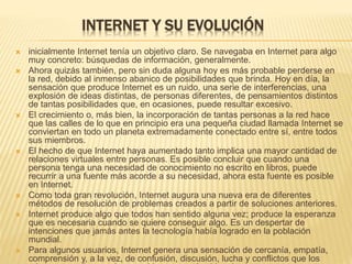 INTERNET Y SU EVOLUCIÓN 
 inicialmente Internet tenía un objetivo claro. Se navegaba en Internet para algo 
muy concreto: búsquedas de información, generalmente. 
 Ahora quizás también, pero sin duda alguna hoy es más probable perderse en 
la red, debido al inmenso abanico de posibilidades que brinda. Hoy en día, la 
sensación que produce Internet es un ruido, una serie de interferencias, una 
explosión de ideas distintas, de personas diferentes, de pensamientos distintos 
de tantas posibilidades que, en ocasiones, puede resultar excesivo. 
 El crecimiento o, más bien, la incorporación de tantas personas a la red hace 
que las calles de lo que en principio era una pequeña ciudad llamada Internet se 
conviertan en todo un planeta extremadamente conectado entre sí, entre todos 
sus miembros. 
 El hecho de que Internet haya aumentado tanto implica una mayor cantidad de 
relaciones virtuales entre personas. Es posible concluir que cuando una 
persona tenga una necesidad de conocimiento no escrito en libros, puede 
recurrir a una fuente más acorde a su necesidad, ahora esta fuente es posible 
en Internet. 
 Como toda gran revolución, Internet augura una nueva era de diferentes 
métodos de resolución de problemas creados a partir de soluciones anteriores. 
 Internet produce algo que todos han sentido alguna vez; produce la esperanza 
que es necesaria cuando se quiere conseguir algo. Es un despertar de 
intenciones que jamás antes la tecnología había logrado en la población 
mundial. 
 Para algunos usuarios, Internet genera una sensación de cercanía, empatía, 
comprensión y, a la vez, de confusión, discusión, lucha y conflictos que los 
mismos usuarios pueden considerar como la vida misma. 
