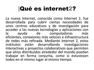 |Qué es internet2?
La nueva Internet, conocida como Internet 2, fue
desarrollada para cubrir ciertas necesidades de
unos centros educativos y de investigación para
acceder a las nuevas tecnologías y aplicaciones con
la      ayuda        de      computadoras       más
eficientes, conexiones más veloces e infraestructura
de redes más refinada. Mediante Internet 2, estos
institutos están desarrollando investigaciones
interactivas y proyectos colaborativos que permiten
que sitios distribuidos alrededor del mundo puedan
trabajar en forma conjunta, como si estuviesen
todos en el mismo lugar al mismo tiempo.
 