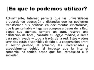 |En que lo podemos utilizar?
Actualmente, Internet permite que las universidades
proporcionen educación a distancia; que los gobiernos
transformen sus políticas en documentos electrónicos;
que la gente hable y haga sus compras a través de la Red,
pague sus cuentas, compre un auto, reserve una
habitación de hotel, consulte su legajo médico, o llame
para pedir ayuda —todo a través de la red. Estos y otros
servicios están disponibles debido a la cooperación entre
el sector privado, el gobierno, las universidades y
especialmente debido al impacto que la Internet
comercial ha tenido desde que fue introducida a la
sociedad.
 