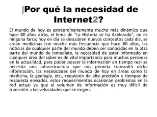 |Por qué la necesidad de
             Internet2?
El mundo de hoy es extraordinariamente mucho más dinámico que
hace 80 años atrás, el lema de "La Historia se ha Acelerado", no es
ninguna farsa; hoy en día se descubren nuevos conceptos cada día, se
crean medicinas con mucha más frecuencia que hace 80 años, las
noticias de cualquier parte del mundo deben ser conocidas en la otra
parte del mundo de inmediato, la necesidad de estar informado en
cualquier área del saber es de vital importancia para muchas personas
en la actualidad, para poder poseer la información en tiempo real se
necesita una infraestructura que nos permita transmitir dicha
información, las necesidades del mundo de hoy en áreas como la
medicina, la geología, etc., requieren de alta precisión y tiempos de
respuesta elevados, estos requerimientos ocasionan problemas en la
red actual ya que el volumen de información es muy difícil de
transmitir a las velocidades que se exigen.
 