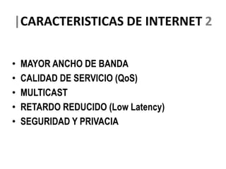 |CARACTERISTICAS DE INTERNET 2


•   MAYOR ANCHO DE BANDA
•   CALIDAD DE SERVICIO (QoS)
•   MULTICAST
•   RETARDO REDUCIDO (Low Latency)
•   SEGURIDAD Y PRIVACIA
 