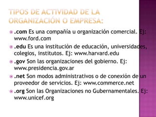  .com  Es una compañía u organización comercial. Ej:
  www.ford.com
 .edu Es una institución de educación, universidades,
  colegios, institutos. Ej: www.harvard.edu
 .gov Son las organizaciones del gobierno. Ej:
  www.presidencia.gov.ar
 .net Son modos administrativos o de conexión de un
  proveedor de servicios. Ej: www.commerce.net
 .org Son las Organizaciones no Gubernamentales. Ej:
  www.unicef.org
 