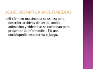  El
   término multimedia se utiliza para
 describir archivos de texto, sonido,
 animación y video que se combinan para
 presentar la información. Ej: una
 enciclopedia interactiva o juego.
 