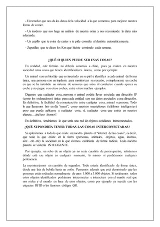 - Un tenedor que nos da los datos de la velocidad a la que comemos para mejorar nuestra
forma de comer.
- Un inodoro que nos haga un análisis de nuestra orina y nos recomiende la dieta más
adecuada.
- Un cepillo que te avisa de caries y te pide consulta al dentista automáticamente.
- Zapatillas que te dicen los Km que hiciste corriendo cada semana.
¿QUÉ O QUIEN PUEDE SER ESAS COSAS?
En realidad, este término no debería sonarnos a chino, pues ya existen en nuestra
sociedad estas cosas que tienen identificadores únicos, como por ejemplo:
Un animal con un biochip que es insertado en su piel e identifica a cada animal de forma
única, una persona con un implante para monitorizar su corazón, o simplemente un coche
en que se ha instalado un sistema de sensores que avisa al conductor cuando aparca su
coche y no pegue con otros coches, entre otros muchos ejemplos.
Digamos que cualquier cosa, persona o animal podría llevar asociada una dirección IP
(como los ordenadores) única para cada entidad con sus datos asociados a esa dirección.
En definitiva, la facilidad de comunicación entre cualquier cosa, animal o persona. Todo
lo que llamamos hoy en día “smart”, como nuestros smartphones (teléfonos inteligentes)
pero que puede aplicarse a cualquier cosa, sí, cualquier cosa que exista en nuestro
planeta…¡incluso átomos!
En definitiva, tendríamos lo que sería una red de objetos cotidianos interconectados.
¿QUÉ SUPONDRÍA TENER TODAS LAS COSAS INTERCONECTADAS?
Si aplicáramos a todo lo que existe en nuestro planeta el “internet de las cosas”, es decir,
que todo lo que existe en la tierra (personas, animales, objetos, agua, átomos,
aire…etc..etc) la sociedad en la que vivimos cambiaría de forma radical. Todo nuestro
planeta se volvería INTELIGENTE.
Por ejemplo, un robo de un objeto ya no sería cuestión de preocupación, sabríamos
dónde está ese objeto en cualquier momento, lo mismo si perdiéramos cualquier
pertenencia.
La encontraríamos en cuestión de segundos. Todo estaría identificado de forma única,
desde una lata de bebida hasta un avión. Pensemos además que está demostrado que las
personas están rodeadas normalmente de unos 1.000 a 5.000 objetos. Si tuviéramos todos
estos objetos identificados podríamos interconectar e interactuar con el mundo real que
nos rodea y el mundo en línea de esos objetos, como por ejemplo ya sucede con las
etiquetas RFID o los famosos códigos QR.
 
