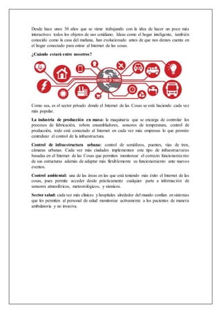 Desde hace unos 30 años que se viene trabajando con la idea de hacer un poco más
interactivos todos los objetos de uso cotidiano. Ideas como el hogar inteligente, también
conocido como la casa del mañana, han evolucionado antes de que nos demos cuenta en
el hogar conectado para entrar al Internet de las cosas.
¿Cuándo estará entre nosotros?
Como sea, es el sector privado donde el Internet de las Cosas se está haciendo cada vez
más popular.
La industria de producción en masa: la maquinaria que se encarga de controlar los
procesos de fabricación, robots ensambladores, sensores de temperatura, control de
producción, todo está conectado al Internet en cada vez más empresas lo que permite
centralizar el control de la infraestructura.
Control de infraestructura urbana: control de semáforos, puentes, vías de tren,
cámaras urbanas. Cada vez más ciudades implementan este tipo de infraestructuras
basadas en el Internet de las Cosas que permiten monitorear el correcto funcionamiento
de sus estructuras además de adaptar más flexiblemente su funcionamiento ante nuevos
eventos.
Control ambiental: una de las áreas en las que está teniendo más éxito el Internet de las
cosas, pues permite acceder desde prácticamente cualquier parte a información de
sensores atmosféricos, meteorológicos, y sísmicos.
Sector salud: cada vez más clínicas y hospitales alrededor del mundo confían en sistemas
que les permiten al personal de salud monitorear activamente a los pacientes de manera
ambulatoria y no invasiva.
 