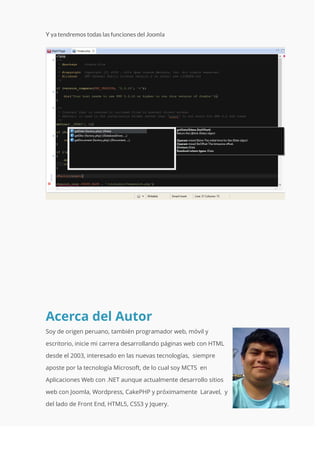 Acerca del Autor
Soy de origen peruano, también programador web, móvil y
escritorio, inicie mi carrera desarrollando páginas web con HTML
desde el 2003, interesado en las nuevas tecnologías, siempre
aposte por la tecnología Microsoft, de lo cual soy MCTS en
Aplicaciones Web con .NET aunque actualmente desarrollo sitios
web con Joomla, Wordpress, CakePHP y próximamente Laravel, y
del lado de Front End, HTML5, CSS3 y Jquery.
 