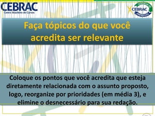 Faça tópicos do que você
acredita ser relevante
Coloque os pontos que você acredita que esteja
diretamente relacionada com o assunto proposto,
logo, reorganize por prioridades (em média 3), e
elimine o desnecessário para sua redação.
 