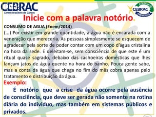 Dica:
Inicie com a palavra notório.
Exemplo:
É notório que a crise da água ocorre pela ausência
de consciência, que deve ser gerada não somente na rotina
diária do individuo, mas também em sistemas públicos e
privados.
CONSUMO DE AGUA (Enem/2014)
(...) Por existir em grande quantidade, a água não é encarada com a
veneração que mereceria. As pessoas simplesmente se esquecem de
agradecer pela sorte de poder contar com um copo d’água cristalina
na hora da sede. E deleitam-se, sem consciência de que este é um
ritual quase sagrado, debaixo das cachoeiras domésticas que lhes
lançam jatos de água quente na hora do banho. Pouca gente sabe,
mas a conta da água que chega no fim do mês cobra apenas pelo
tratamento e distribuição da água.
 