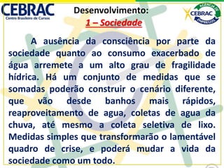 Desenvolvimento:
A ausência da consciência por parte da
sociedade quanto ao consumo exacerbado de
água arremete a um alto grau de fragilidade
hídrica. Há um conjunto de medidas que se
somadas poderão construir o cenário diferente,
que vão desde banhos mais rápidos,
reaproveitamento de agua, coletas de agua da
chuva, até mesmo a coleta seletiva de lixo.
Medidas simples que transformarão o lamentável
quadro de crise, e poderá mudar a vida da
sociedade como um todo.
1 – Sociedade
 