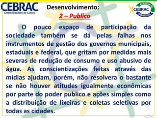 Desenvolvimento:
O pouco espaço de participação da
sociedade também se dá pelas falhas nos
instrumentos de gestão dos governos municipais,
estaduais e federal, que gritam por medidas mais
severas de redução de consumo e uso abusivo de
água. As conscientizações feitas através das
mídias ajudam, porém, não resolvera o bastante
se não houver atitudes igualmente econômicas
por parte do poder publico e ações simples como
a distribuição de lixeiras e coletas seletivas por
todas as cidades.
2 – Publico
 