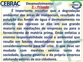 Desenvolvimento:
É importante ressaltar que a degradação
ambiental das áreas de mananciais, resultado da
poluição das fontes de água e desmatamento no
entorno das represas se dão em sua grande
maioria nas mediações de empresas ou para o
fornecimento de matéria prima. Onde enfatiza a
enorme responsabilidade social e ambiental que
resulta em fatores devastadores que colaboram
consideravelmente para tal crise. O que deve ser
mudado com medidas severas tanto da
sociedade, quanto governo e da própria empresa
adotando valores de eco cidadania.
3 – Privado
 