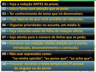 02 – Leia o Tema com atenção que se pede;
04 – Faça tópicos do que você acredita ser relevante;
05 – Faça rascunho antes da folha de redação oficial;
08 – Estruture sua redação: divida redação em 3 partes,
Introdução, desenvolvimento e conclusão;
07 – Seja atento para o número de linhas que se pede;
03 – Ter conhecimento do tema que irá desenvolver;
06 – Organize prioridades no assunto, em média 3;
01 – Faça a redação ANTES da prova;
09 – Não usar expressões como:
“na minha opinião”, “eu penso que”, “eu acho que”;
10 – Procurar escrever o texto sempre em 3º pessoa
do singular ou do plural.
 