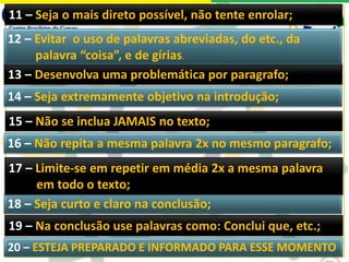 19 – Na conclusão use palavras como: Conclui que, etc.;
18 – Seja curto e claro na conclusão;
17 – Limite-se em repetir em média 2x a mesma palavra
em todo o texto;
16 – Não repita a mesma palavra 2x no mesmo paragrafo;
13 – Desenvolva uma problemática por paragrafo;
14 – Seja extremamente objetivo na introdução;
15 – Não se inclua JAMAIS no texto;
11 – Seja o mais direto possível, não tente enrolar;
12 – Evitar o uso de palavras abreviadas, do etc., da
palavra “coisa”, e de gírias.
20 – ESTEJA PREPARADO E INFORMADO PARA ESSE MOMENTO
 