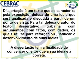 Dissertação é um texto que se caracteriza
pela exposição, defesa de uma ideia que
será analisada e discutida a partir de um
ponto de vista. Para tal defesa o autor do
texto dissertativo trabalha com
argumentos, com fatos, com dados, os
quais utiliza para reforçar ou justificar o
desenvolvimento de suas ideias.
A dissertação tem a finalidade de
convencer o leitor que a sua ideia é a
correta.
 