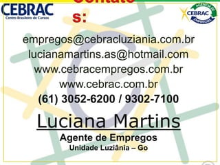 empregos@cebracluziania.com.br
lucianamartins.as@hotmail.com
www.cebracempregos.com.br
www.cebrac.com.br
(61) 3052-6200 / 9302-7100
Luciana Martins
Agente de Empregos
Unidade Luziânia – Go
 