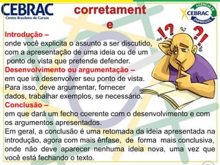Introdução –
onde você explicita o assunto a ser discutido,
com a apresentação de uma ideia ou de um
ponto de vista que pretende defender.
Desenvolvimento ou argumentação –
em que irá desenvolver seu ponto de vista.
Para isso, deve argumentar, fornecer
dados, trabalhar exemplos, se necessário.
Conclusão –
em que dará um fecho coerente com o desenvolvimento e com
os argumentos apresentados.
Em geral, a conclusão é uma retomada da ideia apresentada na
introdução, agora com mais ênfase, de forma mais conclusiva,
onde não deve aparecer nenhuma ideia nova, uma vez que
você está fechando o texto.
 