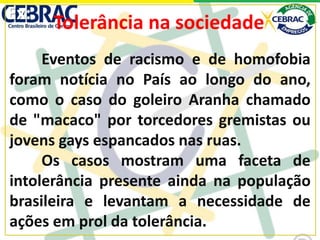 Eventos de racismo e de homofobia
foram notícia no País ao longo do ano,
como o caso do goleiro Aranha chamado
de "macaco" por torcedores gremistas ou
jovens gays espancados nas ruas.
Os casos mostram uma faceta de
intolerância presente ainda na população
brasileira e levantam a necessidade de
ações em prol da tolerância.
Tolerância na sociedadeEx:
 